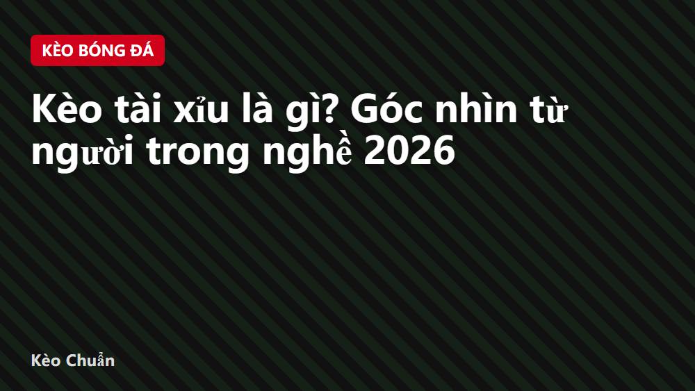 Kèo tài xỉu là gì? Góc nhìn từ người trong nghề 2026