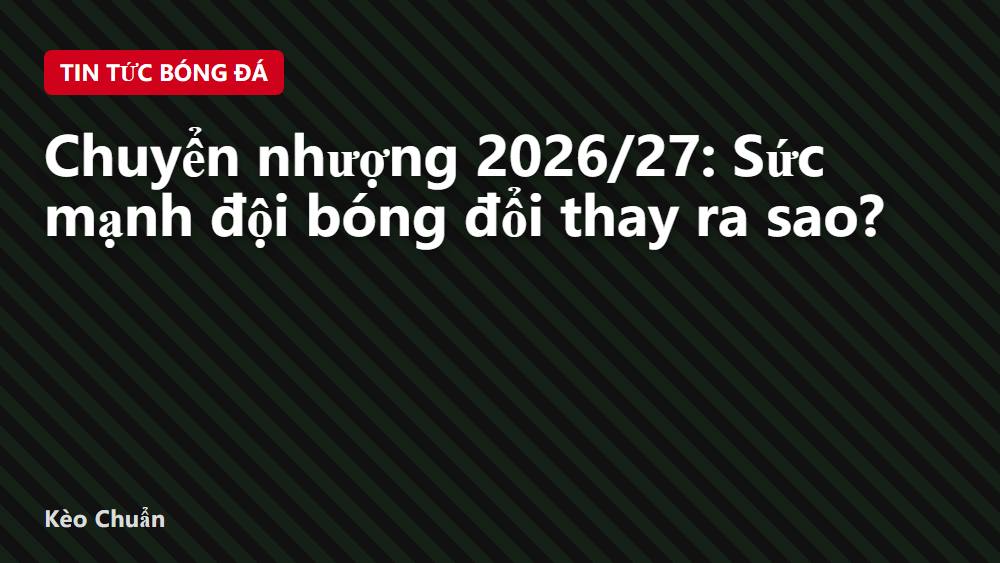 Chuyển nhượng 2026/27: Sức mạnh đội bóng đổi thay ra sao?