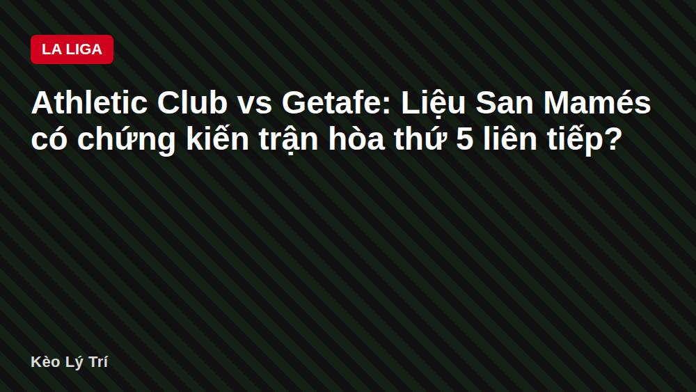 Athletic Club vs Getafe: Liệu San Mamés có chứng kiến trận hòa thứ 5 liên tiếp?
