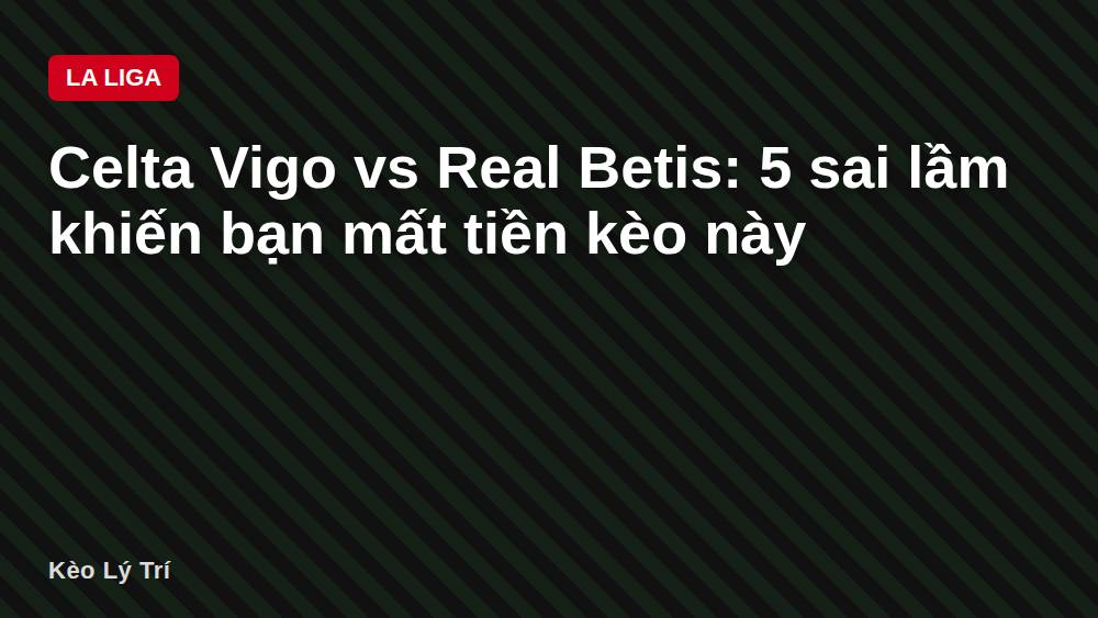 Celta Vigo vs Real Betis: 5 sai lầm khiến bạn mất tiền kèo này