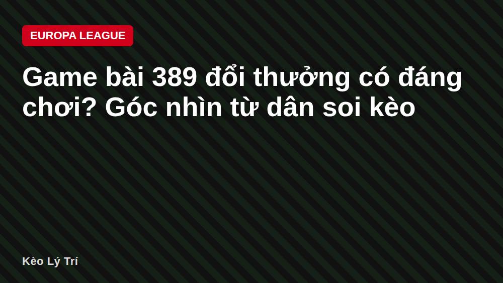 Game bài 389 đổi thưởng có đáng chơi? Góc nhìn từ dân soi kèo