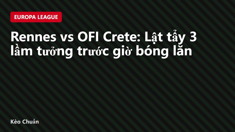 Rennes vs OFI Crete: Lật tẩy 3 lầm tưởng trước giờ bóng lăn
